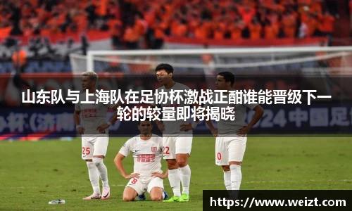 山东队与上海队在足协杯激战正酣谁能晋级下一轮的较量即将揭晓