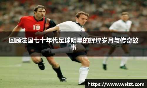 回顾法国七十年代足球明星的辉煌岁月与传奇故事